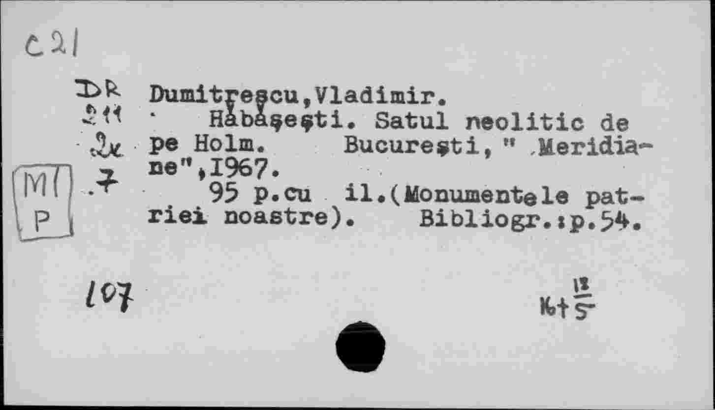 ﻿

Dumitrescu,Vladimir.
Habaçeçti. Satul neolitic de pe Holm. Bucureçti, ” ,Meridiane ”»1967.
95 p.cu il.(Monumentele patrie! noastre). Bibliogr.:p.54.
Z 07
II